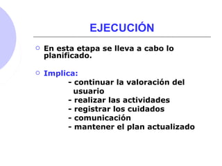 EJECUCIÓN
 En esta etapa se lleva a cabo lo
planificado.
 Implica:
- continuar la valoración del
usuario
- realizar las actividades
- registrar los cuidados
- comunicación
- mantener el plan actualizado
 