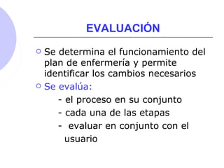 EVALUACIÓN
 Se determina el funcionamiento del
plan de enfermería y permite
identificar los cambios necesarios
 Se evalúa:
- el proceso en su conjunto
- cada una de las etapas
- evaluar en conjunto con el
usuario
 