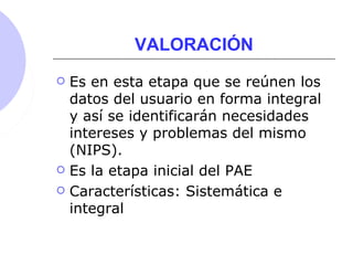 VALORACIÓN
 Es en esta etapa que se reúnen los
datos del usuario en forma integral
y así se identificarán necesidades
intereses y problemas del mismo
(NIPS).
 Es la etapa inicial del PAE
 Características: Sistemática e
integral
 