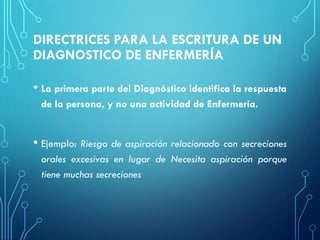 DIRECTRICES PARA LA ESCRITURA DE UN
DIAGNOSTICO DE ENFERMERÍA
• La primera parte del Diagnóstico identifica la respuesta
de la persona, y no una actividad de Enfermería.
• Ejemplo: Riesgo de aspiración relacionado con secreciones
orales excesivas en lugar de Necesita aspiración porque
tiene muchas secreciones
 