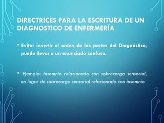 DIRECTRICES PARA LA ESCRITURA DE UN
DIAGNOSTICO DE ENFERMERÍA
• Evitar invertir el orden de las partes del Diagnóstico,
puede llevar a un enunciado confuso.
• Ejemplo: Insomnio relacionado con sobrecarga sensorial,
en lugar de sobrecarga sensorial relacionada con insomnio
 