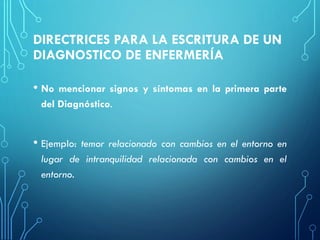 DIRECTRICES PARA LA ESCRITURA DE UN
DIAGNOSTICO DE ENFERMERÍA
• No mencionar signos y síntomas en la primera parte
del Diagnóstico.
• Ejemplo: temor relacionado con cambios en el entorno en
lugar de intranquilidad relacionada con cambios en el
entorno.
 