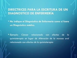 DIRECTRICES PARA LA ESCRITURA DE UN
DIAGNOSTICO DE ENFERMERÍA
• No indique el Diagnóstico de Enfermería como si fuera
un Diagnóstico médico.
• Ejemplo: Cáncer relacionado con efectos de la
quimioterapia en lugar de Alteración de la mucosa oral
relacionada con efectos de la quimioterapia
 