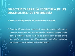 DIRECTRICES PARA LA ESCRITURA DE UN
DIAGNOSTICO DE ENFERMERÍA
• Exponer el diagnóstico de forma clara y concisa
• Ejemplo Afrontamiento individual inefectivo relacionado con la
creencia de que ella era la causante del comienzo prematuro del
parto por haber cogido un bote de pintura muy pesado el dia
del parto, en lugar de Afrontamiento individual inefectivo
relacionado con sentimientos de culpabilidad
 