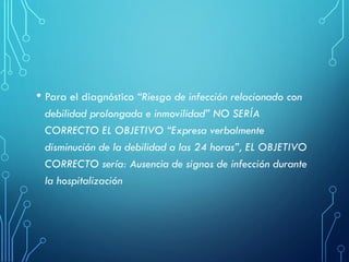 • Para el diagnóstico “Riesgo de infección relacionado con
debilidad prolongada e inmovilidad” NO SERÍA
CORRECTO EL OBJETIVO “Expresa verbalmente
disminución de la debilidad a las 24 horas”, EL OBJETIVO
CORRECTO sería: Ausencia de signos de infección durante
la hospitalización
 