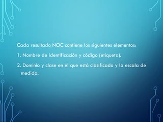Cada resultado NOC contiene los siguientes elementos:
1. Nombre de identificación y código (etiqueta).
2. Dominio y clase en el que está clasificado y la escala de
medida.
 