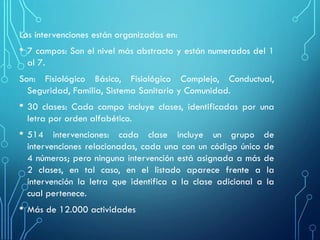 Las intervenciones están organizadas en:
• 7 campos: Son el nivel más abstracto y están numerados del 1
al 7.
Son: Fisiológico Básico, Fisiológico Complejo, Conductual,
Seguridad, Familia, Sistema Sanitario y Comunidad.
• 30 clases: Cada campo incluye clases, identificadas por una
letra por orden alfabético.
• 514 intervenciones: cada clase incluye un grupo de
intervenciones relacionadas, cada una con un código único de
4 números; pero ninguna intervención está asignada a más de
2 clases, en tal caso, en el listado aparece frente a la
intervención la letra que identifica a la clase adicional a la
cual pertenece.
• Más de 12.000 actividades
 