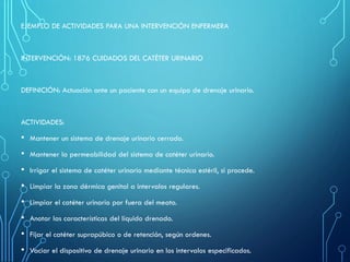 EJEMPLO DE ACTIVIDADES PARA UNA INTERVENCIÓN ENFERMERA
INTERVENCIÓN: 1876 CUIDADOS DEL CATÉTER URINARIO
DEFINICIÓN: Actuación ante un paciente con un equipo de drenaje urinario.
ACTIVIDADES:
• Mantener un sistema de drenaje urinario cerrado.
• Mantener la permeabilidad del sistema de catéter urinario.
• Irrigar el sistema de catéter urinario mediante técnica estéril, si procede.
• Limpiar la zona dérmica genital a intervalos regulares.
• Limpiar el catéter urinario por fuera del meato.
• Anotar las características del líquido drenado.
• Fijar el catéter suprapúbico o de retención, según ordenes.
• Vaciar el dispositivo de drenaje urinario en los intervalos especificados.
 