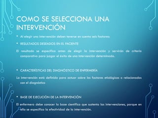 COMO SE SELECCIONA UNA
INTERVENCIÓN
• Al elegir una intervención deben tenerse en cuenta seis factores:
• RESULTADOS DESEADOS EN EL PACIENTE
El resultado se especifica antes de elegir la intervención y servirán de criterio
comparativo para juzgar el éxito de una intervención determinada.
• CARACTERÍSTICAS DEL DIAGNÓSTICO DE ENFERMERÍA
La intervención está definida para actuar sobre los factores etiológicos o relacionados
con el diagnóstico
• BASE DE EJECUCIÒN DE LA INTERVENCIÒN
El enfermero debe conocer la base científica que sustenta las intervenciones, porque en
ella se especifica la efectividad de la intervención.
 