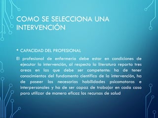 COMO SE SELECCIONA UNA
INTERVENCIÓN
• CAPACIDAD DEL PROFESIONAL
El profesional de enfermería debe estar en condiciones de
ejecutar la intervención, al respecto la literatura reporta tres
areas en las que debe ser competente: ha de tener
conocimientos del fundamento científico de la intervención, ha
de poseer las necesarias habilidades psicomotoras e
interpersonales y ha de ser capaz de trabajar en cada caso
para utilizar de manera eficaz los recursos de salud
 