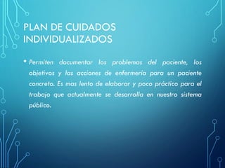PLAN DE CUIDADOS
INDIVIDUALIZADOS
• Permiten documentar los problemas del paciente, los
objetivos y las acciones de enfermería para un paciente
concreto. Es mas lento de elaborar y poco práctico para el
trabajo que actualmente se desarrolla en nuestro sistema
público.
 