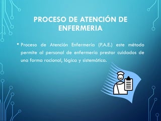PROCESO DE ATENCIÓN DE
ENFERMERIA
• Proceso de Atención Enfermería (P.A.E.) este método
permite al personal de enfermería prestar cuidados de
una forma racional, lógica y sistemática.
 