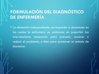 FORMULACIÓN DEL DIAGNÓSTICO
DE ENFERMERÍA
• La dimensión independiente, corresponde a situaciones en
las cuales la enfermera es autónoma en prescribir las
intervenciones necesarias para prevenir, resolver o
reducir el problema, o bien para promover un estado de
bienestar.
 