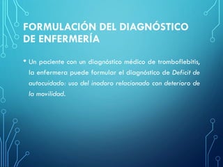 FORMULACIÓN DEL DIAGNÓSTICO
DE ENFERMERÍA
• Un paciente con un diagnóstico médico de tromboflebitis,
la enfermera puede formular el diagnóstico de Deficit de
autocuidado: uso del inodoro relacionado con deterioro de
la movilidad.
 
