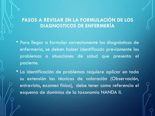 PASOS A REVISAR EN LA FORMULACIÓN DE LOS
DIAGNOSTICOS DE ENFERMERÍA
• Para llegar a formular correctamente los diagnósticos de
enfermería, se deben haber identificado previamente los
problemas o situaciones de salud que presenta el
paciente.
• La identificación de problemas requiere aplicar en toda
su extensión las técnicas de valoración (Observación,
entrevista, examen físico), debe tener como referencia el
esquema de dominios de la taxonomía NANDA II.
 