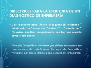 DIRECTRICES PARA LA ESCRITURA DE UN
DIAGNOSTICO DE ENFERMERÍA
• Unir la primera parte (P) con la segunda (E) utilizando "
relacionado con" mejor que "debido a" o "causado por".
No quiere significar necesariamente que hay una relación
causa-efecto directa.
• Ejemplo: Desequilibrio Nutricional por defecto relacionado con
bajo consumo de carbohidratos. En lugar de Desequilibrio
Nutricional por defecto debido a bajo consumo de carbohidratos
 