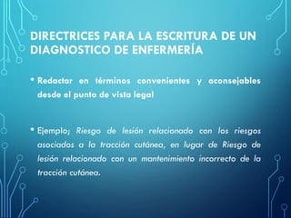 DIRECTRICES PARA LA ESCRITURA DE UN
DIAGNOSTICO DE ENFERMERÍA
• Redactar en términos convenientes y aconsejables
desde el punto de vista legal
• Ejemplo; Riesgo de lesión relacionado con los riesgos
asociados a la tracción cutánea, en lugar de Riesgo de
lesión relacionado con un mantenimiento incorrecto de la
tracción cutánea.
 