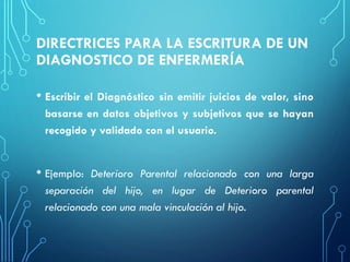 DIRECTRICES PARA LA ESCRITURA DE UN
DIAGNOSTICO DE ENFERMERÍA
• Escribir el Diagnóstico sin emitir juicios de valor, sino
basarse en datos objetivos y subjetivos que se hayan
recogido y validado con el usuario.
• Ejemplo: Deterioro Parental relacionado con una larga
separación del hijo, en lugar de Deterioro parental
relacionado con una mala vinculación al hijo.
 