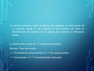 Las escalas permiten medir el estado del resultado en cada punto de
un continuo, desde el más negativo al más positivo, así como la
identificación de cambios en el estado del paciente en diferentes
puntos.
La clasificación consta de 17 escalas de medición
Ejemplo: Tipos de escalas
1 = Gravemente comprometido a 5 = No comprometido
1 = Inadecuado a 5 = Completamente adecuado
 