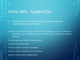 ETAPA TRES: PLANEACIÓN
3. DETERMINACION DE INTERVENCIONES PROPIAS DE ENFERMERIA PARA
CONSEGUIR RESULTADOS ESPERADOS
Constituye parte importante del planeamiento del cuidado, pues es la indicación o
prescripción que la enfermera considera necesaria para obtener los resultados
esperados.
Son actividades que realiza la enfermera para:
Controlar el estado de salud
Prevenir, resolver o controlar un problema.
Ayudar a realizar actividades de la vida diaria.
Promover máxima salud e independencia.
 