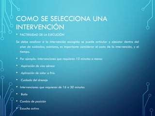 COMO SE SELECCIONA UNA
INTERVENCIÓN
• FACTIBILIDAD DE LA EJECUCIÒN
Se debe analizar si la intervención escogida se puede articular y ejecutar dentro del
plan de cuidados; asimismo, es importante considerar el costo de la intervención, y el
tiempo.
• Por ejemplo: Intervenciones que requieren 15 minutos o menos
• Aspiración de vías aéreas
• Aplicación de calor o frío
• Cuidado del drenaje
• Intervenciones que requieren de 16 a 30 minutos
• Baño
• Cambio de posición
• Escucha activa
 