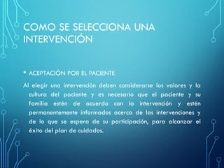 COMO SE SELECCIONA UNA
INTERVENCIÓN
• ACEPTACIÒN POR EL PACIENTE
Al elegir una intervención deben considerarse los valores y la
cultura del paciente y es necesario que el paciente y su
familia estén de acuerdo con la intervención y estén
permanentemente informados acerca de las intervenciones y
de lo que se espera de su participación, para alcanzar el
éxito del plan de cuidados.
 