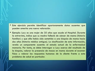 • Este ejercicio permite identificar oportunamente datos ausentes que
pueden amerita una nueva valoración.
• Ejemplo: Lucy es una mujer de 35 años que acude al Hospital. Durante
la entrevista, indica que su madre falleció de cáncer de mama (historia
familiar) y que ella había sido sometida a una biopsia de mama hacía
dos años (historia médica antigua). La clasificación de esta información,
revela un componente ausente: el estado actual de la enfermedad
mamaria. Por tanto, se debe interrogar a Lucy acerca del resultado de
la biopsia, valorar la presencia de masas en mama durante el examen
físico y valorar las respuestas humanas de la cliente frente a este
problema de salud en particular.
 