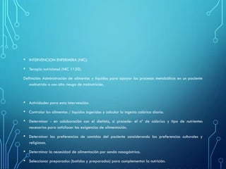 • INTERVENCION ENFERMERA (NIC):
• Terapia nutricional (NIC 1120).
Definición: Administración de alimentos y líquidos para apoyar los procesos metabólicos en un paciente
malnutrido o con alto riesgo de malnutrición.
• Actividades para esta intervención:
• Controlar los alimentos / líquidos ingeridos y calcular la ingesta calórica diaria.
• Determinar - en colaboración con el dietista, si procede- el nº de calorías y tipo de nutrientes
necesarios para satisfacer las exigencias de alimentación.
• Determinar las preferencias de comidas del paciente considerando las preferencias culturales y
religiosas.
• Determinar la necesidad de alimentación por sonda nasogástrica.
• Seleccionar preparados (batidos y preparados) para complementar la nutrición.
 