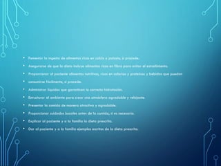 • Fomentar la ingesta de alimentos ricos en calcio o potasio, si procede.
• Asegurarse de que la dieta incluye alimentos ricos en fibra para evitar el estreñimiento.
• Proporcionar al paciente alimentos nutritivos, ricos en calorías y proteínas y bebidas que puedan
• consumirse fácilmente, si procede.
• Administrar líquidos que garanticen la correcta hidratación.
• Estructurar el ambiente para crear una atmósfera agradable y relajante.
• Presentar la comida de manera atractiva y agradable.
• Proporcionar cuidados bucales antes de la comida, si es necesario.
• Explicar al paciente y a la familia la dieta prescrita.
• Dar al paciente y a la familia ejemplos escritos de la dieta prescrita.
 