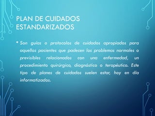 PLAN DE CUIDADOS
ESTANDARIZADOS
• Son guías o protocolos de cuidados apropiados para
aquellos pacientes que padecen los problemas normales o
previsibles relacionados con una enfermedad, un
procedimiento quirúrgico, diagnóstico o terapéutico. Este
tipo de planes de cuidados suelen estar, hoy en día
informatizados.
 