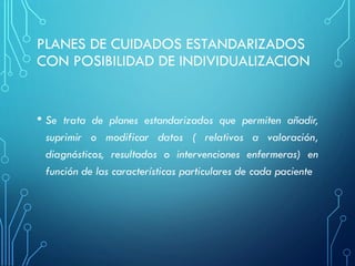 PLANES DE CUIDADOS ESTANDARIZADOS
CON POSIBILIDAD DE INDIVIDUALIZACION
• Se trata de planes estandarizados que permiten añadir,
suprimir o modificar datos ( relativos a valoración,
diagnósticos, resultados o intervenciones enfermeras) en
función de las características particulares de cada paciente
 