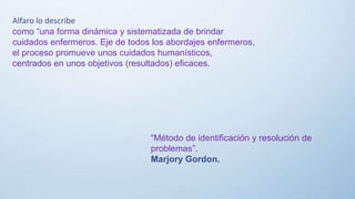 Alfaro lo describe
como “una forma dinámica y sistematizada de brindar
cuidados enfermeros. Eje de todos los abordajes enfermeros,
el proceso promueve unos cuidados humanísticos,
centrados en unos objetivos (resultados) eficaces.
“Método de identificación y resolución de
problemas”.
Marjory Gordon.
 