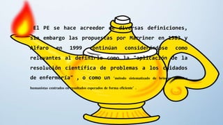 El PE se hace acreedor de diversas definiciones,
sin embargo las propuestas por Marriner en 1983 y
Alfaro en 1999 continúan considerándose como
relevantes al definirlo como la "aplicación de la
resolución científica de problemas a los cuidados
de enfermería" , o como un "método sistematizado de brindar cuidados
humanistas centrados en resultados esperados de forma eficiente" .
 