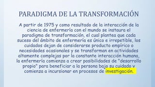 PARADIGMA DE LA TRANSFORMACIÓN
A partir de 1975 y como resultado de la interacción de la
ciencia de enfermería con el mundo se instaura el
paradigma de transformación, el cual plantea que cada
suceso del ámbito de enfermería es único e irrepetible, los
cuidados dejan de considerarse producto empírico o
necesidades ocasionales y se transforman en actividades
altamente complejas por la constante interacción humana,
la enfermería comienza a crear posibilidades de "desarrollo
propio" para beneficiar a la persona bajo su cuidado y
comienza a incursionar en procesos de investigación.
 