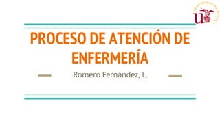 PROCESO DE ATENCIÓN DE
ENFERMERÍA
Romero Fernández, L.
 