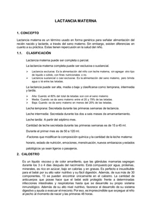 LACTANCIA MATERNA
1. CONCEPTO
Lactancia materna es un término usado en forma genérica para señalar alimentación del
recién nacido y lactante, a través del seno materno. Sin embargo, existen diferencias en
cuanto a su práctica. Estas tienen repercusión en la salud del niño.
1.1. CLASIFICACIÓN
Lactancia materna puede ser completa o parcial.
La lactancia materna completa puede ser exclusiva o sustancial.
 Lactancia exclusiva: Es la alimentación del niño con leche materna, sin agregar otro tipo
de liquido o sólido, con fines nutricionales o no.
 Lactancia sustancial o casi exclusiva: Es la alimentación del seno materno, pero brinda
agua o té entre las tetadas.
La lactancia puede ser alta, media o baja y clasificarse como: temprana, intermedia
y tardía.
 Alta: Cuando el 80% del total de tetadas son con el seno materno
 Media: Cuando se da seno materno entre el 20 y 79% de las tetadas.
 Baja: Cuando se da seno materno en menos del 20% de las tetadas.
Lecha temprana: Secretada durante las primeras semanas de lactancia.
Leche intermedia: Secretada durante los dos a seis meses de amamantamiento.
Leche tardía: A partir del séptimo mes.
Cantidad de leche secretada durante las primeras semanas es de 15 a 45 ml.
Durante el primer mes es de 50 a 120 ml.
-Factores que modifican la composición química y la cantidad de la leche materna:
horario, estado de nutrición, emociones, menstruación, nuevos embarazos y estados
patológicos ya sean ligeros o pasajeros.
2. CALOSTRO
Es un líquido viscoso y de color amarillento, que las glándulas mamarias segregan
durante los 3 o 4 días después del nacimiento. Está compuesto por agua, proteínas,
minerales, es rico en azúcar, bajo en calorías y en grasas. Es perfecto e insustituible
para el bebé por su alto valor nutritivo y su fácil digestión. Además, de sus más de 30
componentes, 13 se pueden encontrar únicamente en el calostro. La cantidad de
anticuerpos que posee hace que el bebé esté protegido frente a determinadas
infecciones intestinales y respiratorias hasta que se desarrolle su propio sistema
inmunológico. Además de su alto nivel nutritivo, favorece el desarrollo de su sistema
digestivo y ayuda a evacuar el meconio. Por eso, es imprescindible que sepegue al niño
al pecho al momento de nacer y las primeras 48 horas.
 