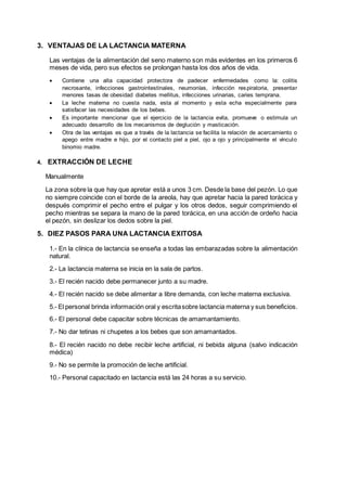 3. VENTAJAS DE LA LACTANCIA MATERNA
Las ventajas de la alimentación del seno materno son más evidentes en los primeros 6
meses de vida, pero sus efectos se prolongan hasta los dos años de vida.
 Contiene una alta capacidad protectora de padecer enfermedades como la: colitis
necrosante, infecciones gastrointestinales, neumonías, infección respiratoria, presentar
menores tasas de obesidad diabetes mellitus, infecciones urinarias, caries temprana.
 La leche materna no cuesta nada, esta al momento y esta echa especialmente para
satisfacer las necesidades de los bebes.
 Es importante mencionar que el ejercicio de la lactancia evita, promueve o estimula un
adecuado desarrollo de los mecanismos de deglución y masticación.
 Otra de las ventajas es que a través de la lactancia se facilita la relación de acercamiento o
apego entre madre e hijo, por el contacto piel a piel, ojo a ojo y principalmente el vínculo
binomio madre.
4. EXTRACCIÓN DE LECHE
Manualmente
La zona sobre la que hay que apretar está a unos 3 cm. Desde la base del pezón. Lo que
no siempre coincide con el borde de la areola, hay que apretar hacia la pared torácica y
después comprimir el pecho entre el pulgar y los otros dedos, seguir comprimiendo el
pecho mientras se separa la mano de la pared torácica, en una acción de ordeño hacia
el pezón, sin deslizar los dedos sobre la piel.
5. DIEZ PASOS PARA UNA LACTANCIA EXITOSA
1.- En la clínica de lactancia se enseña a todas las embarazadas sobre la alimentación
natural.
2.- La lactancia materna se inicia en la sala de partos.
3.- El recién nacido debe permanecer junto a su madre.
4.- El recién nacido se debe alimentar a libre demanda, con leche materna exclusiva.
5.- El personal brinda información oral y escritasobre lactancia materna y sus beneficios.
6.- El personal debe capacitar sobre técnicas de amamantamiento.
7.- No dar tetinas ni chupetes a los bebes que son amamantados.
8.- El recién nacido no debe recibir leche artificial, ni bebida alguna (salvo indicación
médica)
9.- No se permite la promoción de leche artificial.
10.- Personal capacitado en lactancia está las 24 horas a su servicio.
 