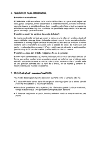 6. POSICIONES PARA AMAMANTAR:
Posición sentado clásico:
El bebe debe colocase delante de la mama con la cabeza apoyada en el pliegue del
codo, panza con panza, el niño descansa en el antebrazo materno, la mamaestará más
cómoda si apoya la espalda sobre un buen respaldo o almohada, mientras mas cerca
este la mama y él bebe hay más posibilidad de que él bebe tenga dentro de la boca el
pezón y la mayor parte de la areola.
Posición sentada” de sandía o de pelota de futbol”:
La mama puede estar sentada ya sea en la cama, en una silla o en un sillón, donde el
cuerpo del bebe pase por debajo de la axila materna y con el vientre apoyado sobre las
costillas de la mamay los pies del bebe en dirección opuesta a los de la madre, la mama
sostiene con su mano tanto la cadera como la cabeza del bebe ( del mismo lado del
pecho con el cual está amamantando)Esta posición permite alimentar a recién nacidos
prematuros y es útil para las madres que han tenido su niño por cesaría.
Posición acostada con él bebe reposando frente a su mama:
El bebe reposa enfrentando a su mama, panza con panza, con la cara hacia ellos de tal
forma que ambos puedan tener un contacto visual, es preferible que el niño no este
envuelto en mantos para que su manos y pies puedan estar en contacto con ella, esta
es una posición cómoda para la hora de la siesta, en las noches y también es
recomendable para madres con cesárea.
7. TÉCNICA PARA EL AMAMANTAMIENTO:
• La madre debe sujetar el pecho colocando su mano como si fuera una letra “C”.
• Él bebe debe tener dentro de la boca el pezón y la mayor parte de la areola, pero el
pecho no debe obstruir la respiración del niño.
• Después de que el bebe vacío el pecho (10 a 15 minutos), puede continuar mamando,
tiempo de succión que sirve para estimular la producción de leche
• Si tiene que desprender el pezón, introduzca el dedo meñique entre la comisura y el
pezón.
 