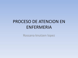 PROCESO DE ATENCION EN
ENFERMERIA
Rossana knutzen lopez

 