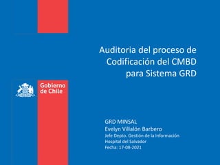 Auditoria del proceso de
Codificación del CMBD
para Sistema GRD
GRD MINSAL
Evelyn Villalón Barbero
Jefe Depto. Gestión de la Información
Hospital del Salvador
Fecha: 17-08-2021
 