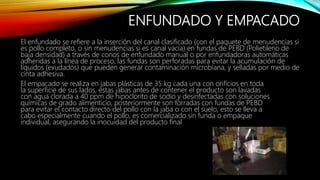 ENFUNDADO Y EMPACADO
El enfundado se refiere a la inserción del canal clasificado (con el paquete de menudencias si
es pollo completo, o sin menudencias si es canal vacía) en fundas de PEBD (Polietileno de
baja densidad) a través de conos de enfundado manual o por enfundadoras automáticas
adheridas a la línea de proceso, las fundas son perforadas para evitar la acumulación de
líquidos (exudados) que pueden generar contaminación microbiana, y selladas por medio de
cinta adhesiva.
El empacado se realiza en jabas plásticas de 35 kg cada una con orificios en toda
la superficie de sus lados, estas jabas antes de contener el producto son lavadas
con agua clorada a 40 ppm de hipoclorito de sodio y desinfectadas con soluciones
químicas de grado alimenticio, posteriormente son forradas con fundas de PEBD
para evitar el contacto directo del pollo con la jaba o con el suelo, esto se lleva a
cabo especialmente cuando el pollo, es comercializado sin funda o empaque
individual, asegurando la inocuidad del producto final
 