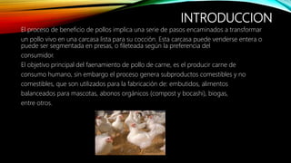 INTRODUCCION
El proceso de beneficio de pollos implica una serie de pasos encaminados a transformar
un pollo vivo en una carcasa lista para su cocción. Esta carcasa puede venderse entera o
puede ser segmentada en presas, o fileteada según la preferencia del
consumidor.
El objetivo principal del faenamiento de pollo de carne, es el producir carne de
consumo humano, sin embargo el proceso genera subproductos comestibles y no
comestibles, que son utilizados para la fabricación de: embutidos, alimentos
balanceados para mascotas, abonos orgánicos (compost y bocashi), biogas,
entre otros.
 