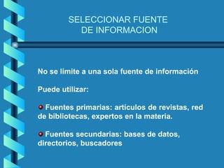 SELECCIONAR FUENTE
           DE INFORMACION



No se limite a una sola fuente de información

Puede utilizar:

  Fuentes primarias: artículos de revistas, red
de bibliotecas, expertos en la materia.

  Fuentes secundarias: bases de datos,
directorios, buscadores
 