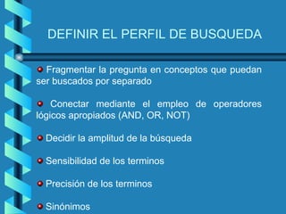 DEFINIR EL PERFIL DE BUSQUEDA

  Fragmentar la pregunta en conceptos que puedan
ser buscados por separado

    Conectar mediante el empleo de operadores
lógicos apropiados (AND, OR, NOT)

  Decidir la amplitud de la búsqueda

  Sensibilidad de los terminos

  Precisión de los terminos

  Sinónimos
 