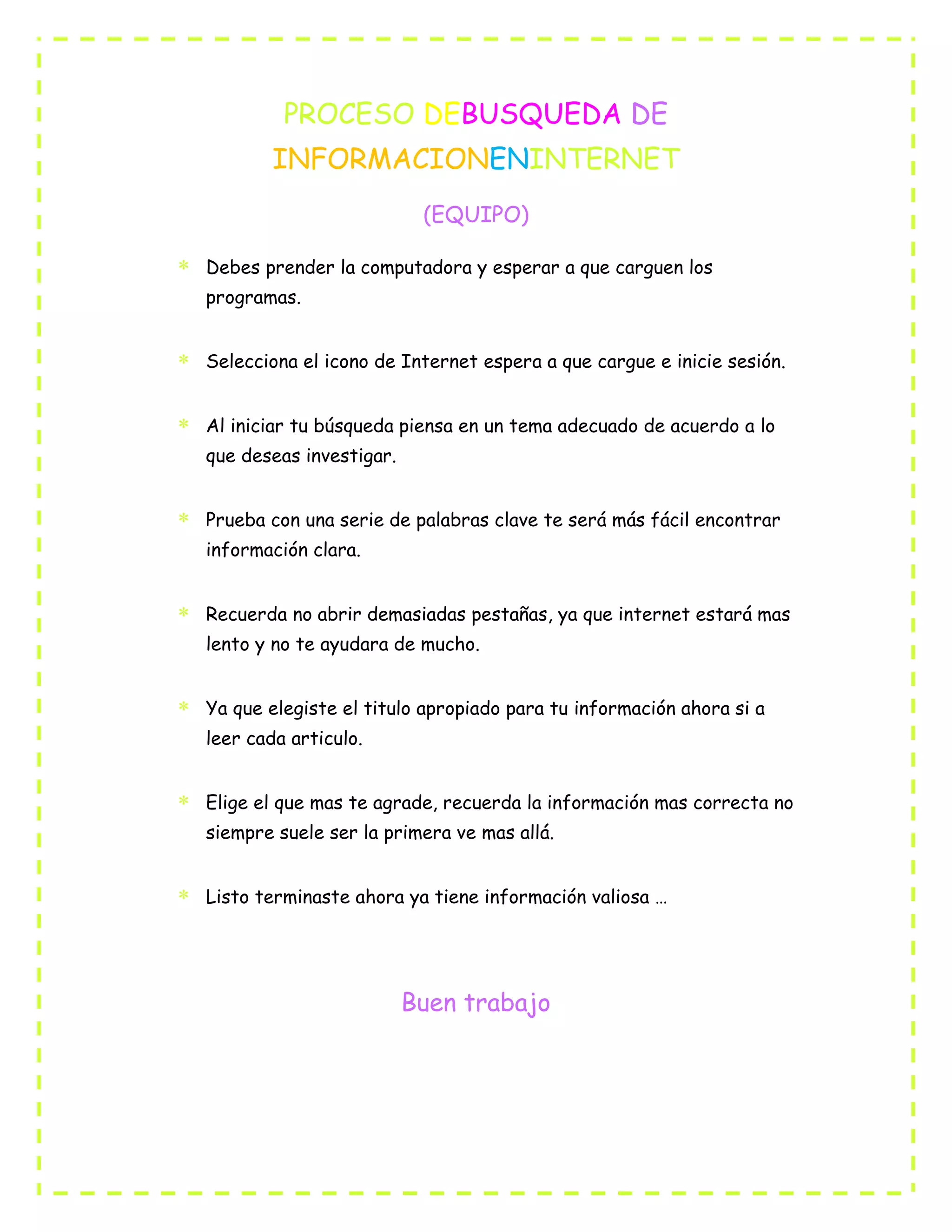 PROCESO DEBUSQUEDA DE
INFORMACIONENINTERNET
(EQUIPO)
Debes prender la computadora y esperar a que carguen los
programas.
Selecciona el icono de Internet espera a que cargue e inicie sesión.
Al iniciar tu búsqueda piensa en un tema adecuado de acuerdo a lo
que deseas investigar.
Prueba con una serie de palabras clave te será más fácil encontrar
información clara.
Recuerda no abrir demasiadas pestañas, ya que internet estará mas
lento y no te ayudara de mucho.
Ya que elegiste el titulo apropiado para tu información ahora si a
leer cada articulo.
Elige el que mas te agrade, recuerda la información mas correcta no
siempre suele ser la primera ve mas allá.
Listo terminaste ahora ya tiene información valiosa …
Buen trabajo
 