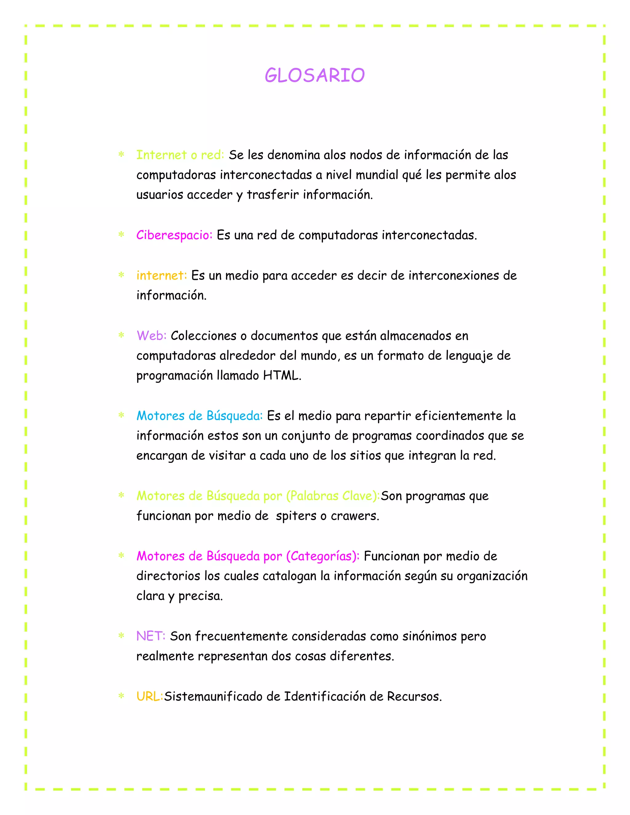 GLOSARIO
Internet o red: Se les denomina alos nodos de información de las
computadoras interconectadas a nivel mundial qué les permite alos
usuarios acceder y trasferir información.
Ciberespacio: Es una red de computadoras interconectadas.
internet: Es un medio para acceder es decir de interconexiones de
información.
Web: Colecciones o documentos que están almacenados en
computadoras alrededor del mundo, es un formato de lenguaje de
programación llamado HTML.
Motores de Búsqueda: Es el medio para repartir eficientemente la
información estos son un conjunto de programas coordinados que se
encargan de visitar a cada uno de los sitios que integran la red.
Motores de Búsqueda por (Palabras Clave):Son programas que
funcionan por medio de spiters o crawers.
Motores de Búsqueda por (Categorías): Funcionan por medio de
directorios los cuales catalogan la información según su organización
clara y precisa.
NET: Son frecuentemente consideradas como sinónimos pero
realmente representan dos cosas diferentes.
URL:Sistemaunificado de Identificación de Recursos.
 