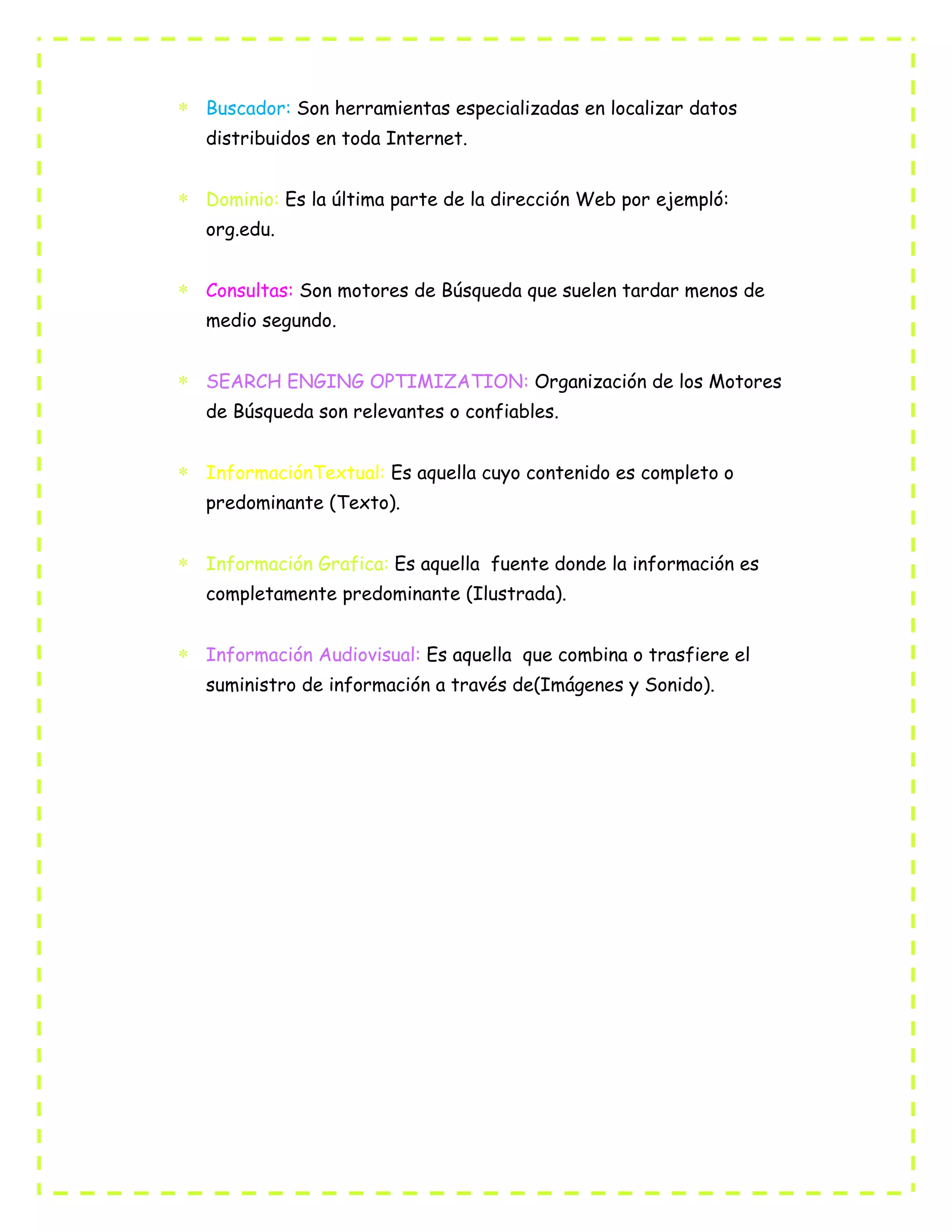 Buscador: Son herramientas especializadas en localizar datos
distribuidos en toda Internet.
Dominio: Es la última parte de la dirección Web por ejempló:
org.edu.
Consultas: Son motores de Búsqueda que suelen tardar menos de
medio segundo.
SEARCH ENGING OPTIMIZATION: Organización de los Motores
de Búsqueda son relevantes o confiables.
InformaciónTextual: Es aquella cuyo contenido es completo o
predominante (Texto).
Información Grafica: Es aquella fuente donde la información es
completamente predominante (Ilustrada).
Información Audiovisual: Es aquella que combina o trasfiere el
suministro de información a través de(Imágenes y Sonido).
 