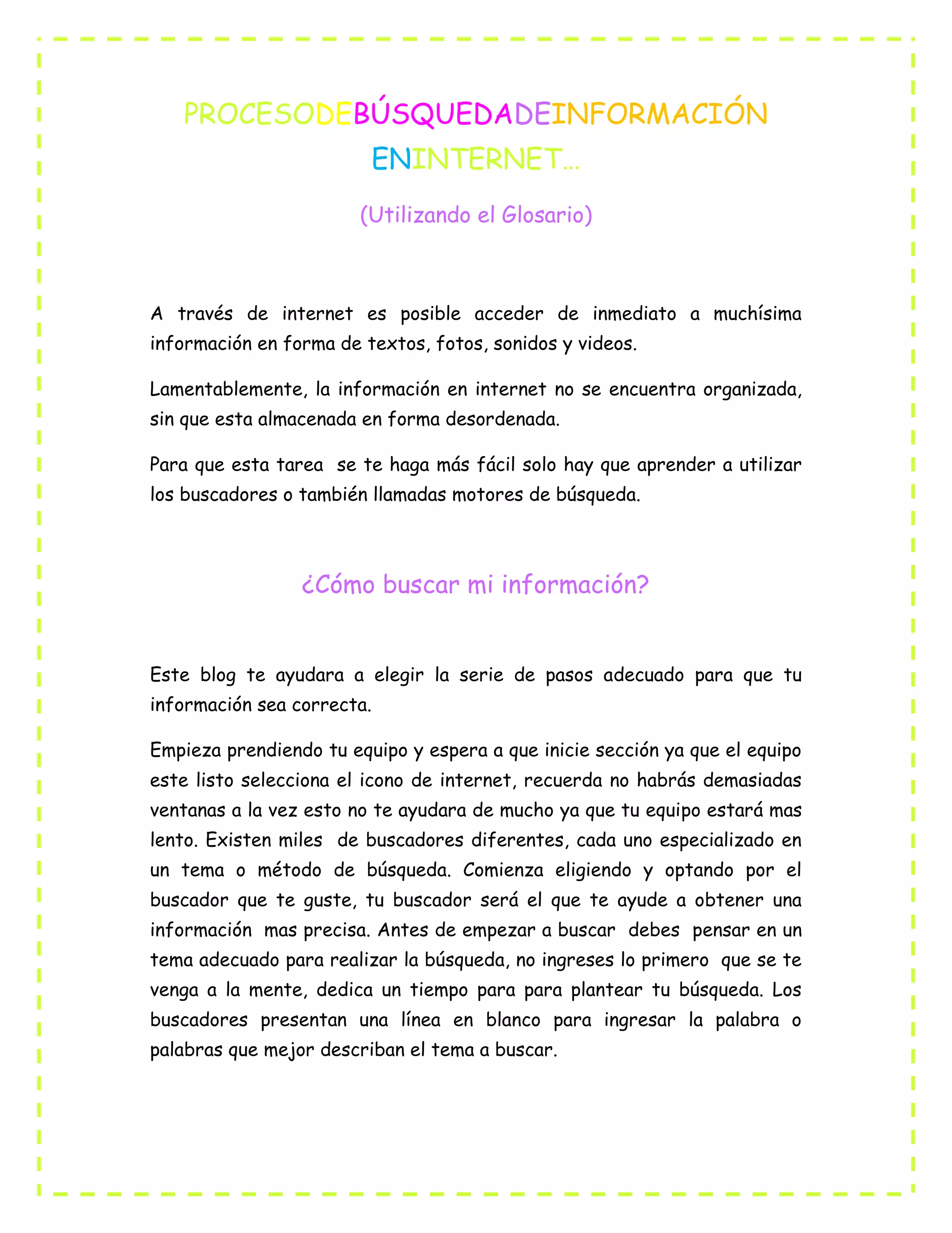 PROCESODEBÚSQUEDADEINFORMACIÓN
ENINTERNET…
(Utilizando el Glosario)
A través de internet es posible acceder de inmediato a muchísima
información en forma de textos, fotos, sonidos y videos.
Lamentablemente, la información en internet no se encuentra organizada,
sin que esta almacenada en forma desordenada.
Para que esta tarea se te haga más fácil solo hay que aprender a utilizar
los buscadores o también llamadas motores de búsqueda.
¿Cómo buscar mi información?
Este blog te ayudara a elegir la serie de pasos adecuado para que tu
información sea correcta.
Empieza prendiendo tu equipo y espera a que inicie sección ya que el equipo
este listo selecciona el icono de internet, recuerda no habrás demasiadas
ventanas a la vez esto no te ayudara de mucho ya que tu equipo estará mas
lento. Existen miles de buscadores diferentes, cada uno especializado en
un tema o método de búsqueda. Comienza eligiendo y optando por el
buscador que te guste, tu buscador será el que te ayude a obtener una
información mas precisa. Antes de empezar a buscar debes pensar en un
tema adecuado para realizar la búsqueda, no ingreses lo primero que se te
venga a la mente, dedica un tiempo para para plantear tu búsqueda. Los
buscadores presentan una línea en blanco para ingresar la palabra o
palabras que mejor describan el tema a buscar.
 
