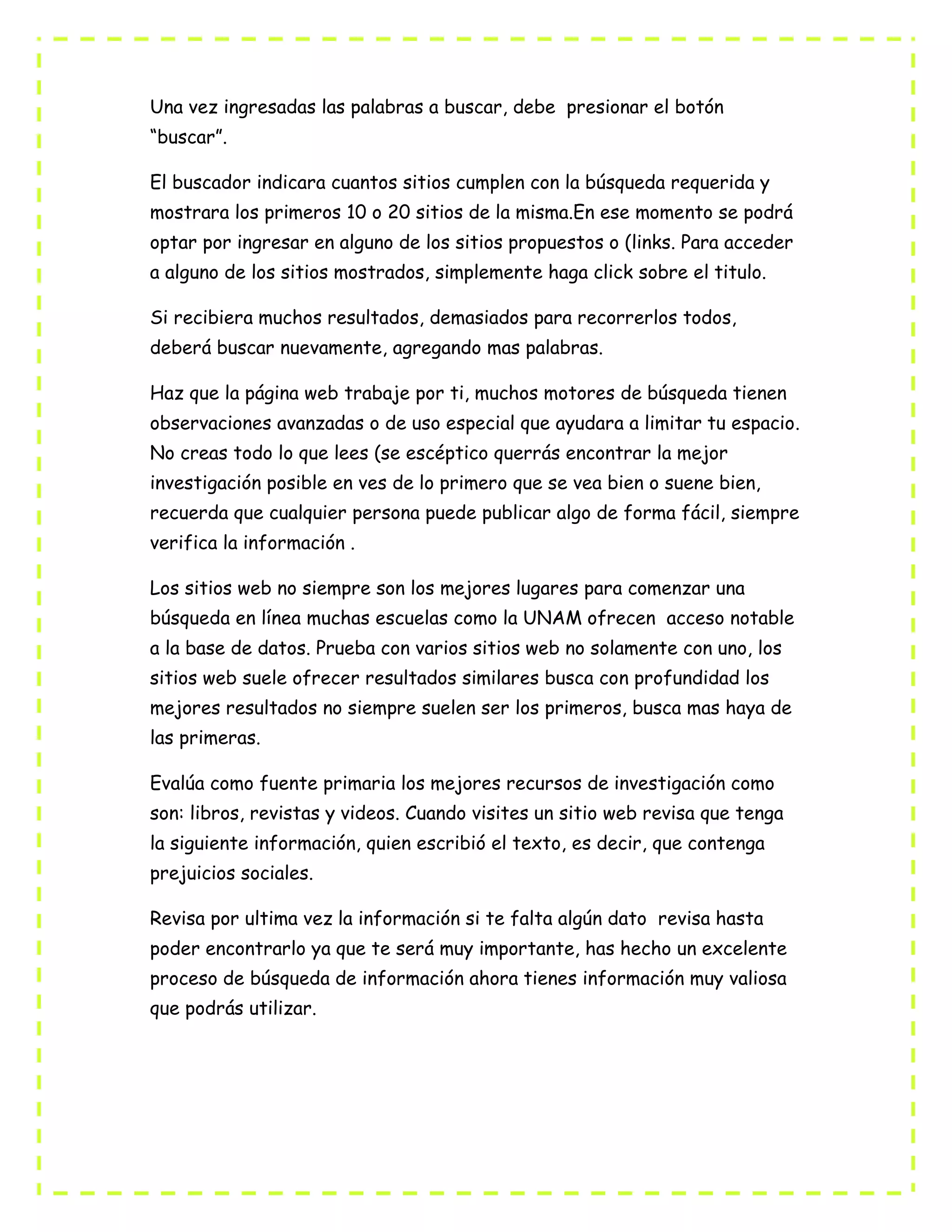 Una vez ingresadas las palabras a buscar, debe presionar el botón
“buscar”.
El buscador indicara cuantos sitios cumplen con la búsqueda requerida y
mostrara los primeros 10 o 20 sitios de la misma.En ese momento se podrá
optar por ingresar en alguno de los sitios propuestos o (links. Para acceder
a alguno de los sitios mostrados, simplemente haga click sobre el titulo.
Si recibiera muchos resultados, demasiados para recorrerlos todos,
deberá buscar nuevamente, agregando mas palabras.
Haz que la página web trabaje por ti, muchos motores de búsqueda tienen
observaciones avanzadas o de uso especial que ayudara a limitar tu espacio.
No creas todo lo que lees (se escéptico querrás encontrar la mejor
investigación posible en ves de lo primero que se vea bien o suene bien,
recuerda que cualquier persona puede publicar algo de forma fácil, siempre
verifica la información .
Los sitios web no siempre son los mejores lugares para comenzar una
búsqueda en línea muchas escuelas como la UNAM ofrecen acceso notable
a la base de datos. Prueba con varios sitios web no solamente con uno, los
sitios web suele ofrecer resultados similares busca con profundidad los
mejores resultados no siempre suelen ser los primeros, busca mas haya de
las primeras.
Evalúa como fuente primaria los mejores recursos de investigación como
son: libros, revistas y videos. Cuando visites un sitio web revisa que tenga
la siguiente información, quien escribió el texto, es decir, que contenga
prejuicios sociales.
Revisa por ultima vez la información si te falta algún dato revisa hasta
poder encontrarlo ya que te será muy importante, has hecho un excelente
proceso de búsqueda de información ahora tienes información muy valiosa
que podrás utilizar.
 