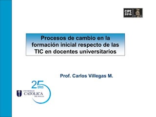Procesos de cambio en la
formación inicial respecto de las
TIC en docentes universitarios
Prof. Carlos Villegas M.
 